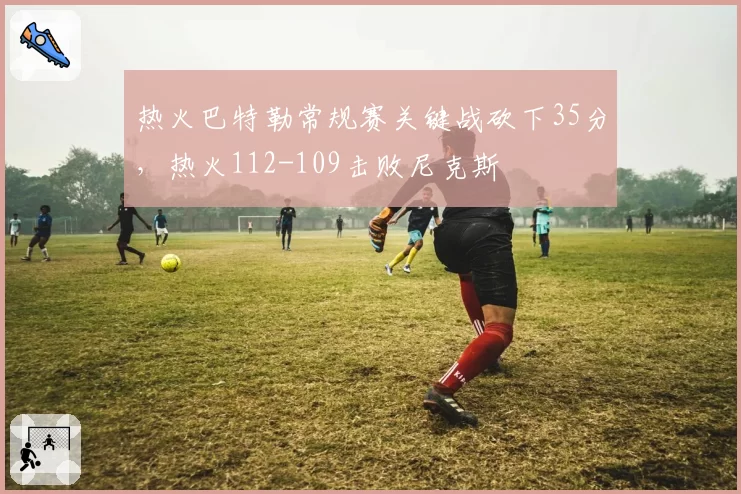 热火巴特勒常规赛关键战砍下35分，热火112-109击败尼克斯