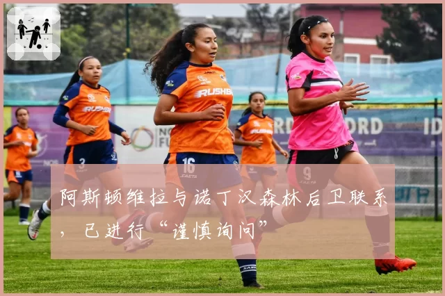 阿斯顿维拉与诺丁汉森林后卫联系，已进行“谨慎询问”