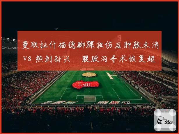 曼联拉什福德脚踝扭伤后肿胀未消 vs 热刺孙兴慜腹股沟手术恢复超预期，英超双星复出时间表一慢一快