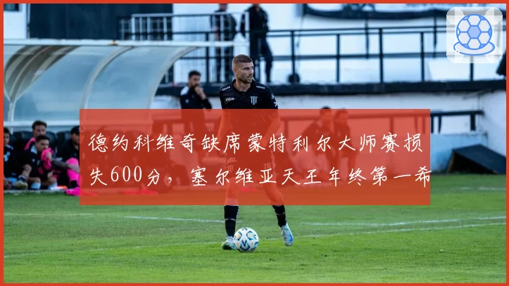 德约科维奇缺席蒙特利尔大师赛损失600分,塞尔维亚天王年终第一希望彻底破灭?