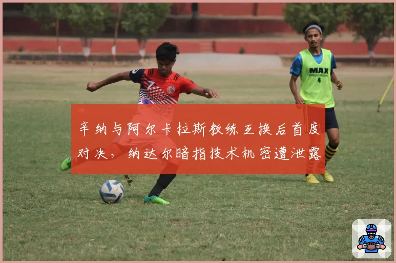 辛纳与阿尔卡拉斯教练互换后首度对决，纳达尔暗指技术机密遭泄露