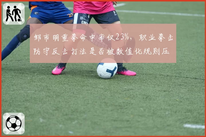 邹市明重拳命中率仅23%，职业拳击防守反击打法是否被数值化规则压制？