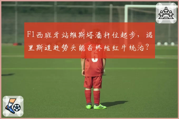 F1西班牙站维斯塔潘杆位起步,诺里斯追赶势头能否终结红牛统治?