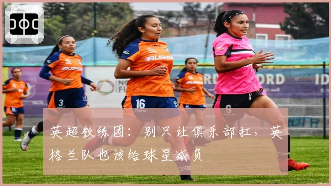 英超教练团：别只让俱乐部扛，英格兰队也该给球星减负