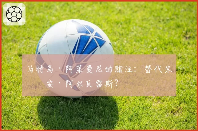 马特乌·阿莱曼尼的赌注：替代朱利安·阿尔瓦雷斯？