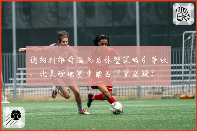 德约科维奇温网后休整策略引争议，北美硬地赛季能否卫冕成疑？