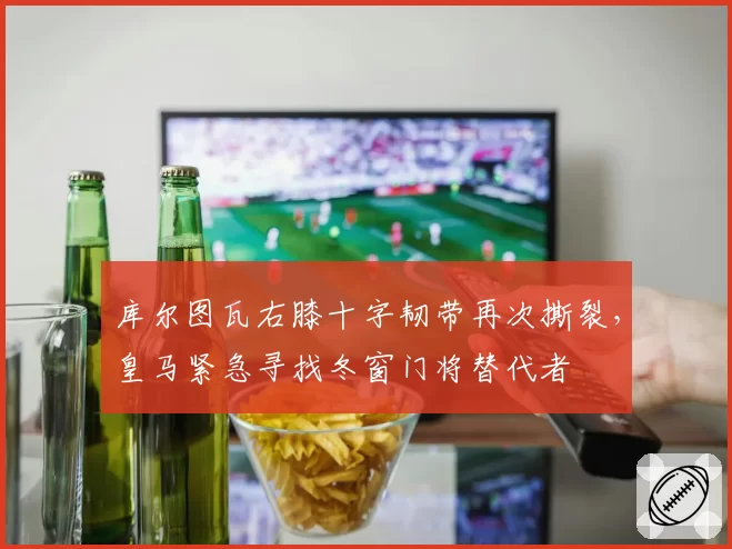 库尔图瓦右膝十字韧带再次撕裂,皇马紧急寻找冬窗门将替代者