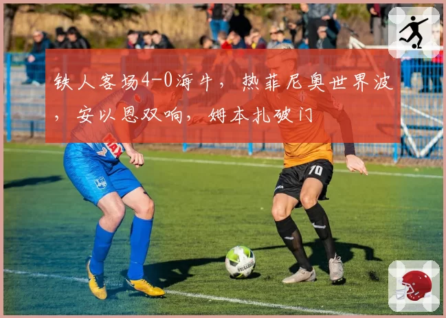 铁人客场4-0海牛,热菲尼奥世界波,安以恩双响,姆本扎破门