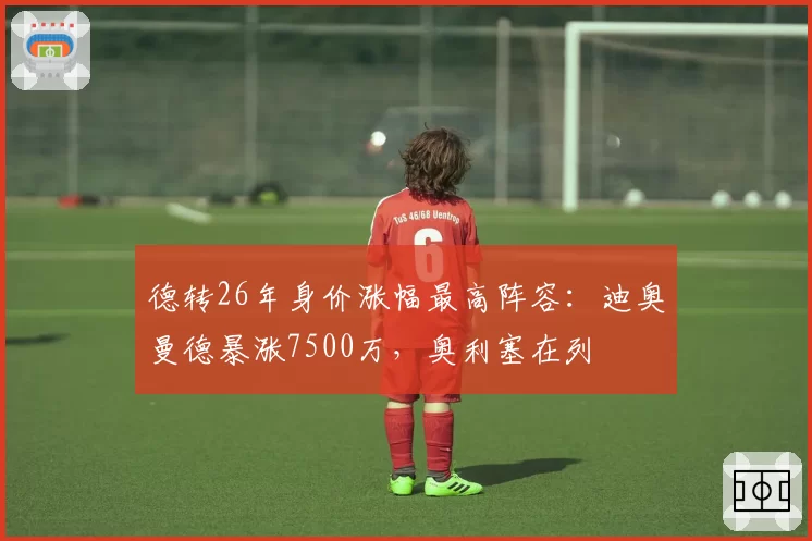 德转26年身价涨幅最高阵容：迪奥曼德暴涨7500万，奥利塞在列