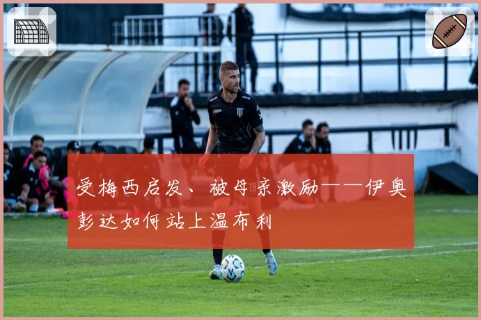 受梅西启发、被母亲激励——伊奥彭达如何站上温布利