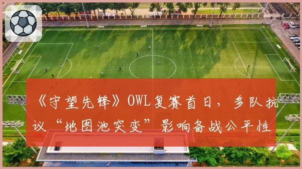 《守望先锋》OWL复赛首日，多队抗议“地图池突变”影响备战公平性？