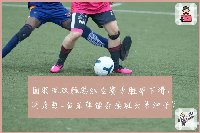 国羽混双雅思组合赛季胜率下滑,冯彦哲_黄东萍能否接班头号种子?