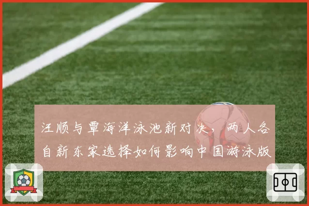 汪顺与覃海洋泳池新对决，两人各自新东家选择如何影响中国游泳版图？