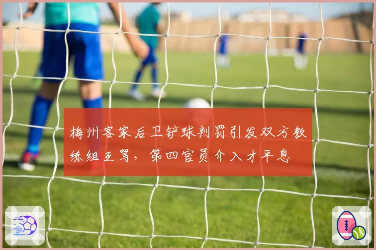 梅州客家后卫铲球判罚引发双方教练组互骂，第四官员介入才平息
