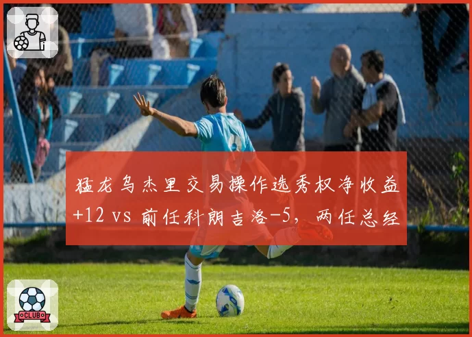 猛龙乌杰里交易操作选秀权净收益+12 vs 前任科朗吉洛-5,两任总经理资产运作能力对比