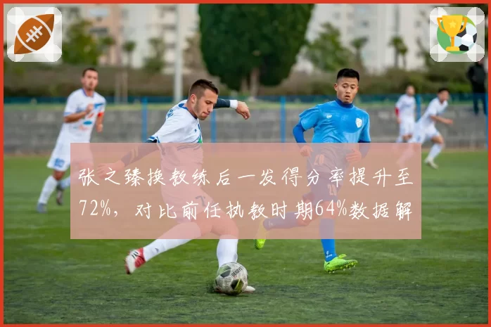 张之臻换教练后一发得分率提升至72%，对比前任执教时期64%数据解析