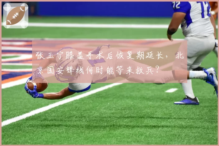 张玉宁膝盖手术后恢复期延长，北京国安锋线何时能等来救兵？