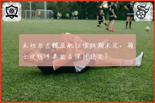 米切尔左髋屈肌拉伤归期未定，骑士攻防节奏能否保持稳定？