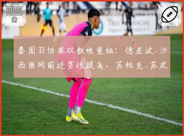 泰国羽协混双教练重组：德差波_沙西丽网前连贯性提高，苏帕克_苏皮萨拉轮转失误增多