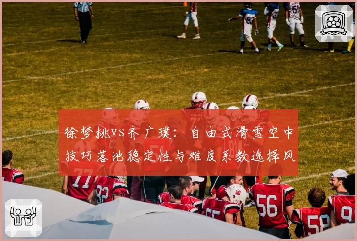 徐梦桃vs齐广璞：自由式滑雪空中技巧落地稳定性与难度系数选择风险对比