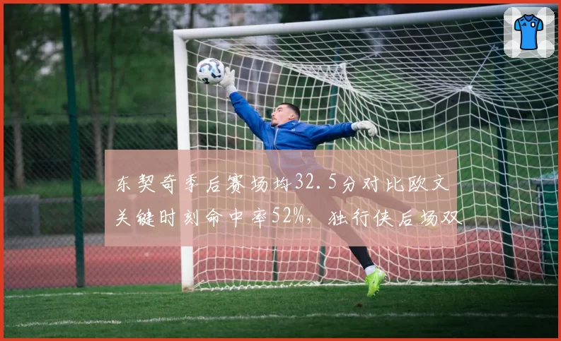 东契奇季后赛场均32.5分对比欧文关键时刻命中率52%，独行侠后场双核数据互补