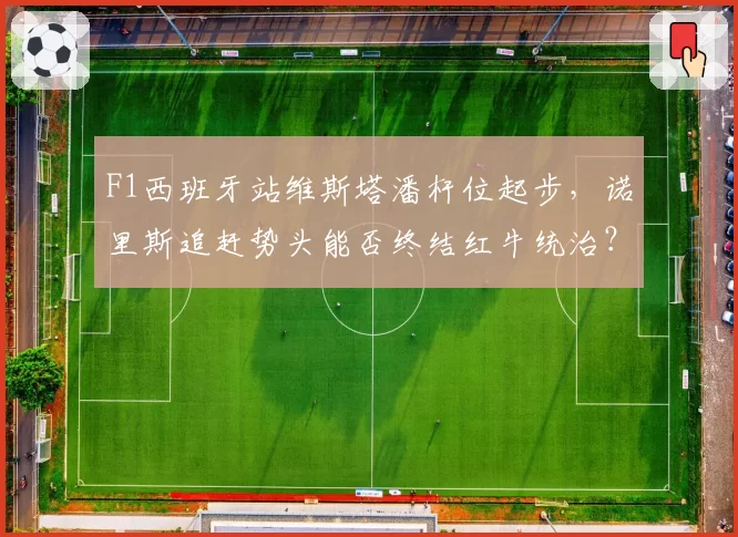 F1西班牙站维斯塔潘杆位起步,诺里斯追赶势头能否终结红牛统治?
