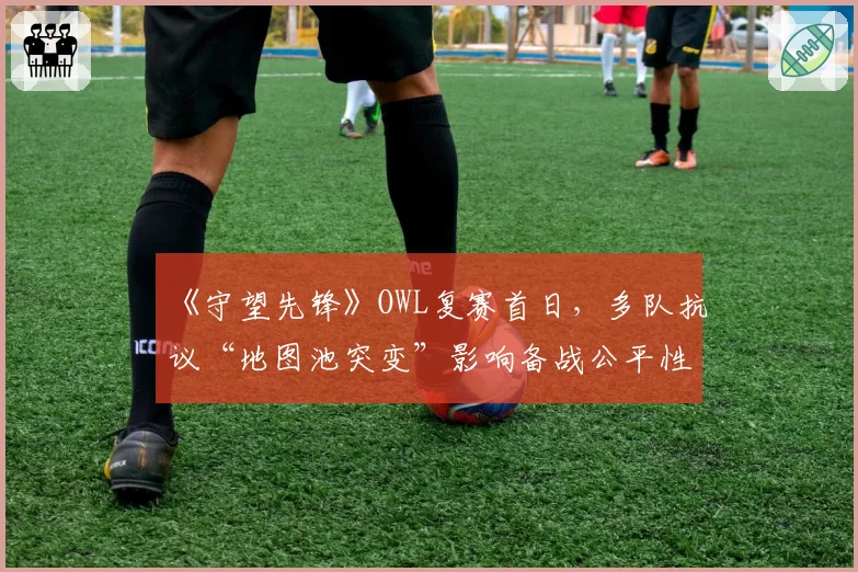 《守望先锋》OWL复赛首日，多队抗议“地图池突变”影响备战公平性？