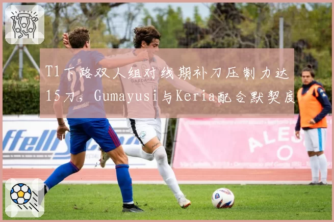 T1下路双人组对线期补刀压制力达15刀,Gumayusi与Keria配合默契度创新高