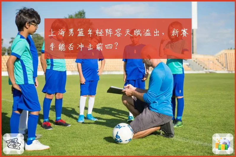 上海男篮年轻阵容天赋溢出,新赛季能否冲击前四?