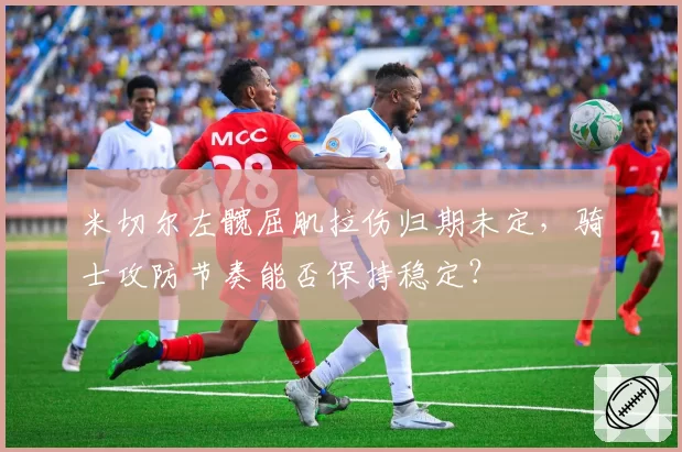 米切尔左髋屈肌拉伤归期未定，骑士攻防节奏能否保持稳定？