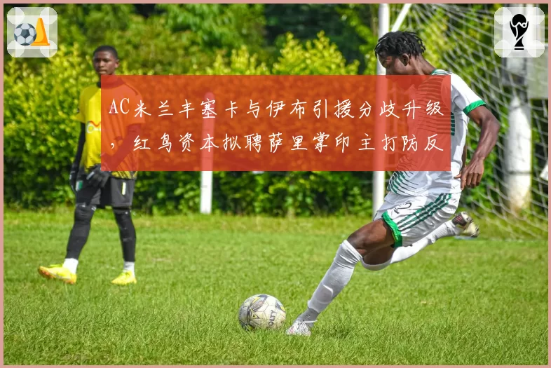 AC米兰丰塞卡与伊布引援分歧升级，红鸟资本拟聘萨里掌印主打防反战术
