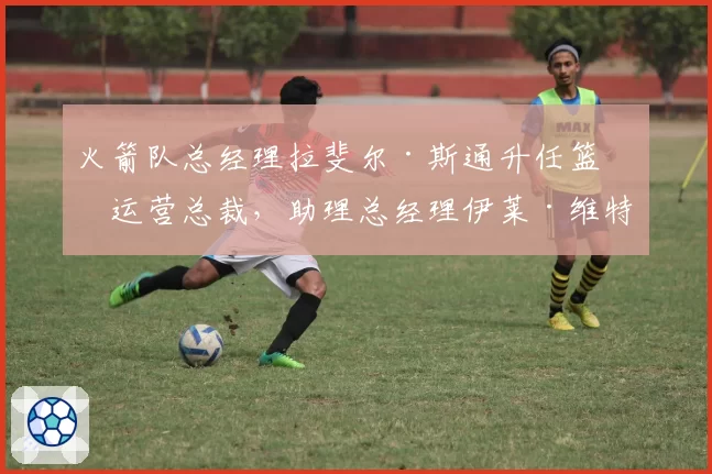 火箭队总经理拉斐尔·斯通升任篮球运营总裁,助理总经理伊莱·维特斯接任