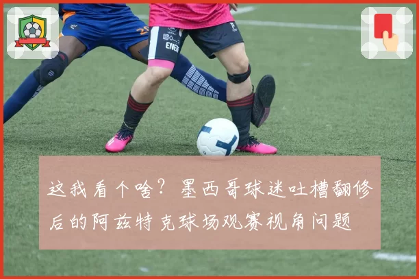 这我看个啥？墨西哥球迷吐槽翻修后的阿兹特克球场观赛视角问题