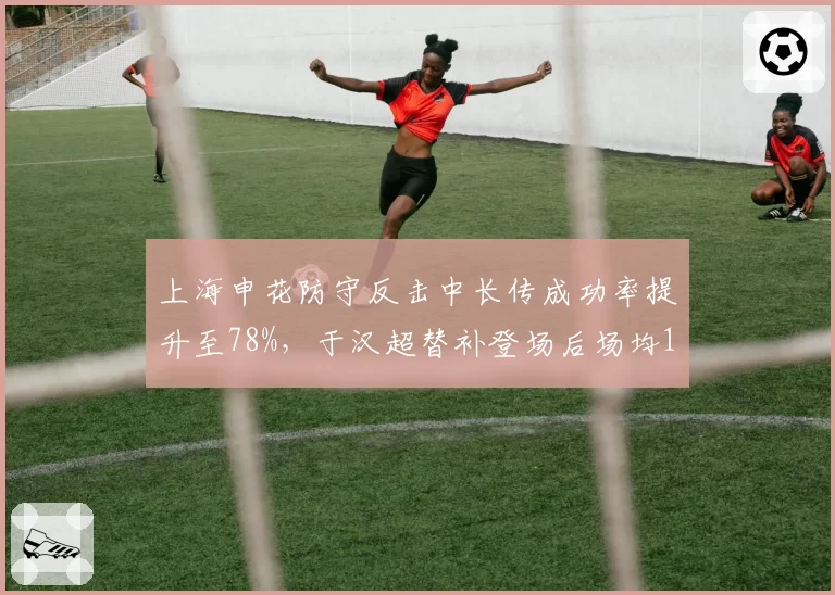 上海申花防守反击中长传成功率提升至78%,于汉超替补登场后场均1.2次绝佳机会