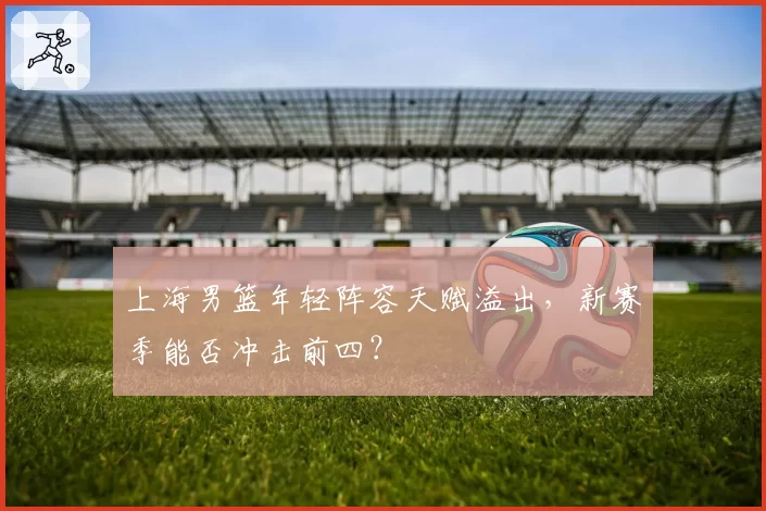 上海男篮年轻阵容天赋溢出，新赛季能否冲击前四？