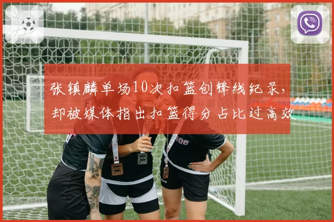 张镇麟单场10次扣篮创锋线纪录，却被媒体指出扣篮得分占比过高效率低