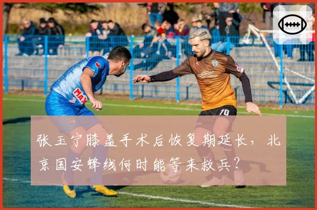 张玉宁膝盖手术后恢复期延长，北京国安锋线何时能等来救兵？
