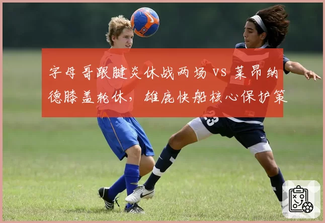 字母哥跟腱炎休战两场 vs 莱昂纳德膝盖轮休，雄鹿快船核心保护策略分化
