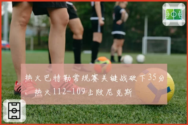 热火巴特勒常规赛关键战砍下35分，热火112-109击败尼克斯