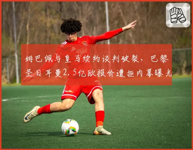 姆巴佩与皇马续约谈判破裂，巴黎圣日耳曼2.5亿欧报价遭拒内幕曝光
