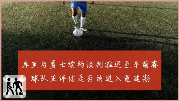 库里与勇士续约谈判推迟至季前赛，球队正评估是否该进入重建期