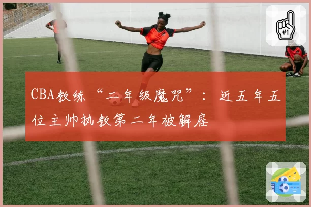 CBA教练“二年级魔咒”：近五年五位主帅执教第二年被解雇