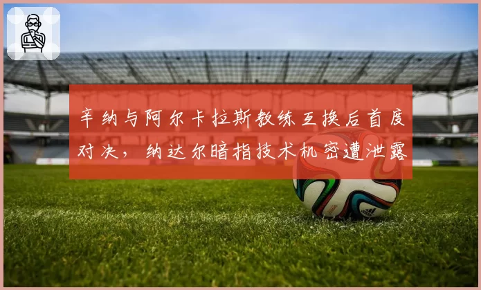 辛纳与阿尔卡拉斯教练互换后首度对决，纳达尔暗指技术机密遭泄露