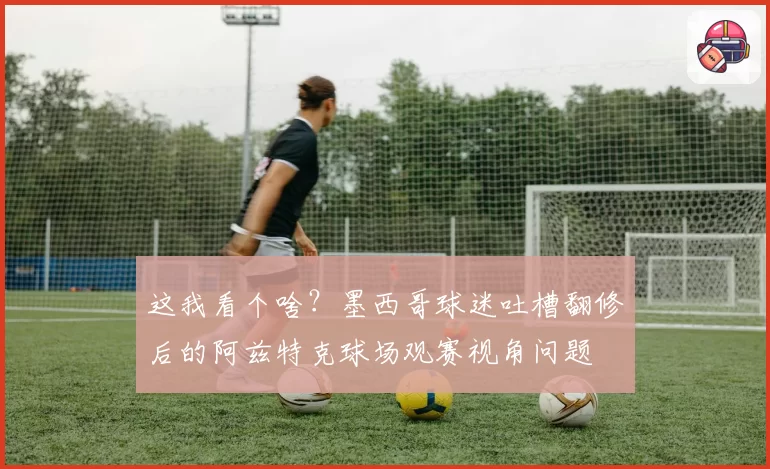 这我看个啥？墨西哥球迷吐槽翻修后的阿兹特克球场观赛视角问题