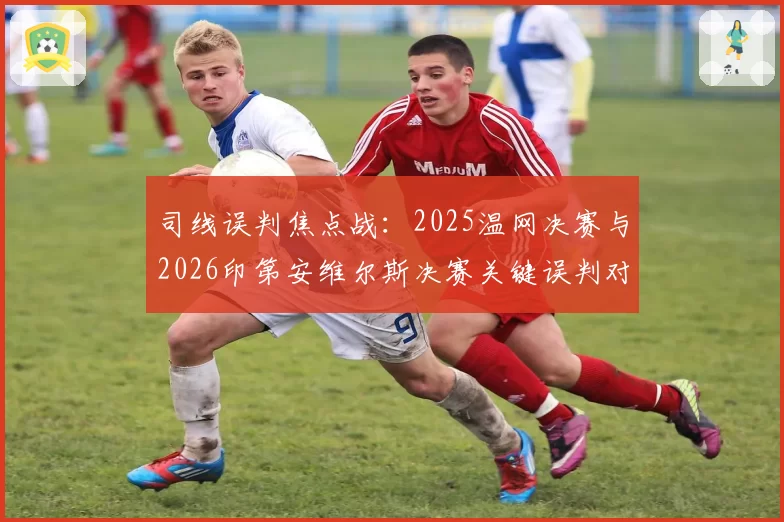 司线误判焦点战:2025温网决赛与2026印第安维尔斯决赛关键误判对比