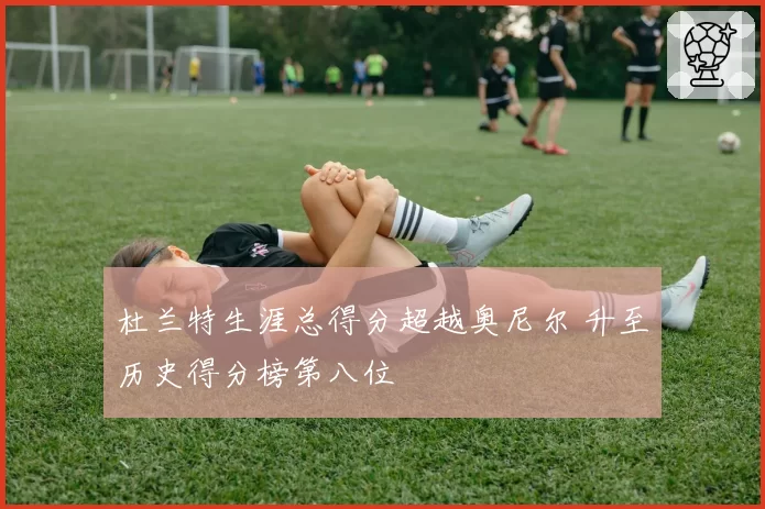 杜兰特生涯总得分超越奥尼尔 升至历史得分榜第八位