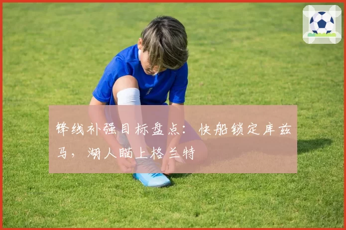 锋线补强目标盘点：快船锁定库兹马，湖人瞄上格兰特