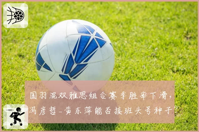 国羽混双雅思组合赛季胜率下滑，冯彦哲_黄东萍能否接班头号种子？