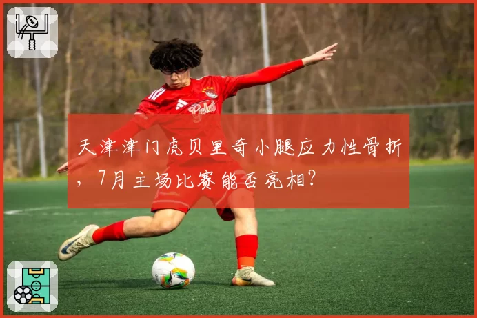 天津津门虎贝里奇小腿应力性骨折，7月主场比赛能否亮相？