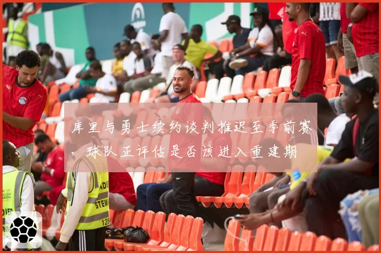 库里与勇士续约谈判推迟至季前赛，球队正评估是否该进入重建期
